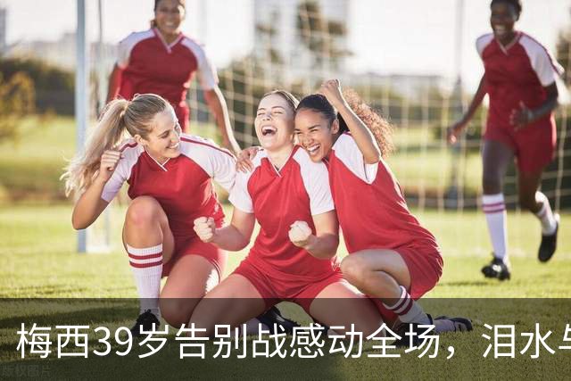 梅西39岁告别战感动全场，泪水与欢呼交织的最后时刻